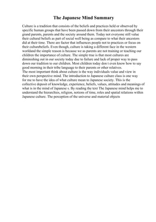 The Japanese Mind Summary
Culture is a tradition that consists of the beliefs and practices held or observed by
specific human groups that have been passed down from their ancestors through their
grand parents, parents and the society around them. Today not everyone still value
their cultural beliefs as part of social well being as compare to what their ancestors
did at their time. There are factor that influences people not to practices or focus on
their culturebeliefs. Even though, culture is taking a different face in the western
worldand the simple reason is because we as parents are not training or teaching our
children the importance of culture. The simple true is that most cultures are
diminishing out in our society today due to failure and lack of proper way to pass
down our tradition to our children. Most children today don t even know how to say
good morning in their tribe language to their parents or other relatives.
The most important think about culture is the way individuals value and view in
their own perspective mind. The introduction to Japanese culture class is one way
for me to have the idea of what culture mean to Japanese society. This is the
collective deposit of knowledge, experience, beliefs, values, attitudes and meanings of
what is in the mind of Japanese s. By reading the text The Japanese mind helps me to
understand the hierarchies, religion, notions of time, roles and spatial relations within
Japanese culture. The perception of the universe and material objects
 