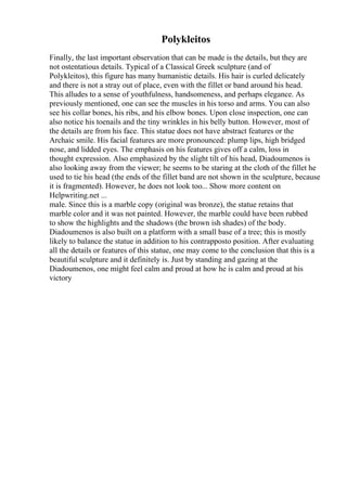 Polykleitos
Finally, the last important observation that can be made is the details, but they are
not ostentatious details. Typical of a Classical Greek sculpture (and of
Polykleitos), this figure has many humanistic details. His hair is curled delicately
and there is not a stray out of place, even with the fillet or band around his head.
This alludes to a sense of youthfulness, handsomeness, and perhaps elegance. As
previously mentioned, one can see the muscles in his torso and arms. You can also
see his collar bones, his ribs, and his elbow bones. Upon close inspection, one can
also notice his toenails and the tiny wrinkles in his belly button. However, most of
the details are from his face. This statue does not have abstract features or the
Archaic smile. His facial features are more pronounced: plump lips, high bridged
nose, and lidded eyes. The emphasis on his features gives off a calm, loss in
thought expression. Also emphasized by the slight tilt of his head, Diadoumenos is
also looking away from the viewer; he seems to be staring at the cloth of the fillet he
used to tie his head (the ends of the fillet band are not shown in the sculpture, because
it is fragmented). However, he does not look too... Show more content on
Helpwriting.net ...
male. Since this is a marble copy (original was bronze), the statue retains that
marble color and it was not painted. However, the marble could have been rubbed
to show the highlights and the shadows (the brown ish shades) of the body.
Diadoumenos is also built on a platform with a small base of a tree; this is mostly
likely to balance the statue in addition to his contrapposto position. After evaluating
all the details or features of this statue, one may come to the conclusion that this is a
beautiful sculpture and it definitely is. Just by standing and gazing at the
Diadoumenos, one might feel calm and proud at how he is calm and proud at his
victory
 