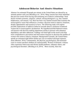 Adolescent Behavior And Abusive Situations
Abstract An estimated 20 people per minute in the United States are abused by an
intimate partner each year (Breiding et al., 2014). Many reasons have been identified
that prevent women from leaving and remaining out of abusive relationships. Such
factors include economic, religious, cultural, and psychological (.e.g. fear, learned
helplessness, self esteem). Yet, there has been very limited research that examines the
neurocognitive issues that influences a woman s decision return to abusive situations,
despite opportunities and resources to leave. The following study will explore
possible implications of addictive behavior towards abusive situations in battered
women due to neurocognitive dysfunction. We hypothesized that battered women
will present with decision making impairment similar to persons with substance
dependency and other addictions. Findings will shed light on the need to develop
more comprehensive prevention and intervention measures to decrease the number of
women who return to abusive situations. Background Currently, the United States
spends an estimated eight billion dollars per year on medical and legal expenses
alone (Burnett, 2014). Unfortunately, the physical, psychological, and emotional
costs to women and their children are immeasurable. Women of domestic violence
often experience both acute and chronic health problems, substance abuse, and
psychological disorders. (Breiding et al.,2014). . More recently, there has
 