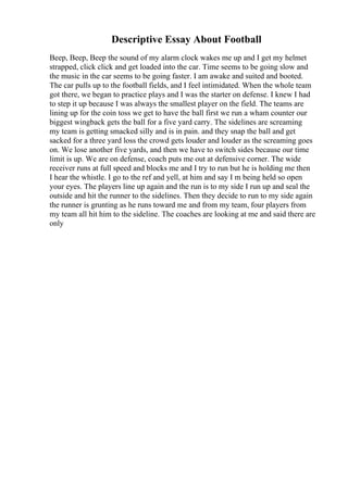 Descriptive Essay About Football
Beep, Beep, Beep the sound of my alarm clock wakes me up and I get my helmet
strapped, click click and get loaded into the car. Time seems to be going slow and
the music in the car seems to be going faster. I am awake and suited and booted.
The car pulls up to the football fields, and I feel intimidated. When the whole team
got there, we began to practice plays and I was the starter on defense. I knew I had
to step it up because I was always the smallest player on the field. The teams are
lining up for the coin toss we get to have the ball first we run a wham counter our
biggest wingback gets the ball for a five yard carry. The sidelines are screaming
my team is getting smacked silly and is in pain. and they snap the ball and get
sacked for a three yard loss the crowd gets louder and louder as the screaming goes
on. We lose another five yards, and then we have to switch sides because our time
limit is up. We are on defense, coach puts me out at defensive corner. The wide
receiver runs at full speed and blocks me and I try to run but he is holding me then
I hear the whistle. I go to the ref and yell, at him and say I m being held so open
your eyes. The players line up again and the run is to my side I run up and seal the
outside and hit the runner to the sidelines. Then they decide to run to my side again
the runner is grunting as he runs toward me and from my team, four players from
my team all hit him to the sideline. The coaches are looking at me and said there are
only
 