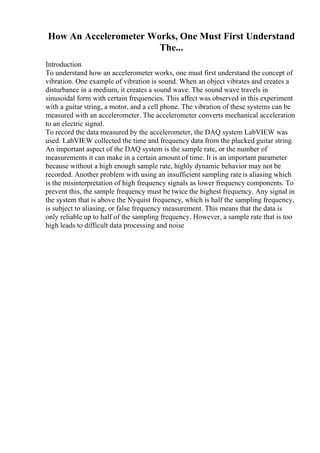 How An Accelerometer Works, One Must First Understand
The...
Introduction
To understand how an accelerometer works, one must first understand the concept of
vibration. One example of vibration is sound. When an object vibrates and creates a
disturbance in a medium, it creates a sound wave. The sound wave travels in
sinusoidal form with certain frequencies. This affect was observed in this experiment
with a guitar string, a motor, and a cell phone. The vibration of these systems can be
measured with an accelerometer. The accelerometer converts mechanical acceleration
to an electric signal.
To record the data measured by the accelerometer, the DAQ system LabVIEW was
used. LabVIEW collected the time and frequency data from the plucked guitar string.
An important aspect of the DAQ system is the sample rate, or the number of
measurements it can make in a certain amount of time. It is an important parameter
because without a high enough sample rate, highly dynamic behavior may not be
recorded. Another problem with using an insufficient sampling rate is aliasing which
is the misinterpretation of high frequency signals as lower frequency components. To
prevent this, the sample frequency must be twice the highest frequency. Any signal in
the system that is above the Nyquist frequency, which is half the sampling frequency,
is subject to aliasing, or false frequency measurement. This means that the data is
only reliable up to half of the sampling frequency. However, a sample rate that is too
high leads to difficult data processing and noise
 