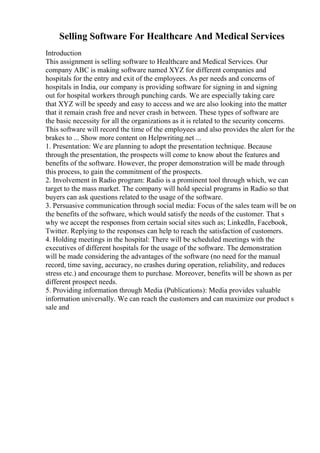 Selling Software For Healthcare And Medical Services
Introduction
This assignment is selling software to Healthcare and Medical Services. Our
company ABC is making software named XYZ for different companies and
hospitals for the entry and exit of the employees. As per needs and concerns of
hospitals in India, our company is providing software for signing in and signing
out for hospital workers through punching cards. We are especially taking care
that XYZ will be speedy and easy to access and we are also looking into the matter
that it remain crash free and never crash in between. These types of software are
the basic necessity for all the organizations as it is related to the security concerns.
This software will record the time of the employees and also provides the alert for the
brakes to ... Show more content on Helpwriting.net ...
1. Presentation: We are planning to adopt the presentation technique. Because
through the presentation, the prospects will come to know about the features and
benefits of the software. However, the proper demonstration will be made through
this process, to gain the commitment of the prospects.
2. Involvement in Radio program: Radio is a prominent tool through which, we can
target to the mass market. The company will hold special programs in Radio so that
buyers can ask questions related to the usage of the software.
3. Persuasive communication through social media: Focus of the sales team will be on
the benefits of the software, which would satisfy the needs of the customer. That s
why we accept the responses from certain social sites such as; LinkedIn, Facebook,
Twitter. Replying to the responses can help to reach the satisfaction of customers.
4. Holding meetings in the hospital: There will be scheduled meetings with the
executives of different hospitals for the usage of the software. The demonstration
will be made considering the advantages of the software (no need for the manual
record, time saving, accuracy, no crashes during operation, reliability, and reduces
stress etc.) and encourage them to purchase. Moreover, benefits will be shown as per
different prospect needs.
5. Providing information through Media (Publications): Media provides valuable
information universally. We can reach the customers and can maximize our product s
sale and
 
