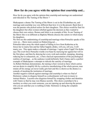 How far do you agree with the opinion that courtship and...
How far do you agree with the opinion that courtship and marriage are undermined
and ridiculed in The Taming of the Shrew ?
Shakespeare s drama The Taming of the Shrew is set in the Elizabethan era, and
marriage and courtship was very different than how it is in the present. Back then it
was the parents who picked suitors for their daughters. This choice would be final for
the daughters but often women rebelled against the decision as they wanted to
choose their own suitors. Romeo and Juliet is an example of this. In our Taming of
the Shrew this is no different as Baptista Minola chooses the suitors in which marry
his daughters.
We first see this undermining of courtshipand marriage when Petruchio speaks of his
view on ... Show more content on Helpwriting.net ...
Petruchio takes away the whole aspect of falling in love from Katherina as he
forces her to marry him and her father happily abides, will you, nill you, I will
marry you . This again makes a charade of marriage. I agree when CoppГ©lia Kahn
says The overt force Petruchio wields over Kate by marrying her against her will in
the first place, and then by denying her every wish and comfort, stamping, shouting,
reducing her to exhaustion, etc., is but a farcical representation of the psychological
realities of marriage... as the audience would definitely find it funny and is a perfect
example of Shakespeare s attempts to ridicule the sanctity of marriage.
As Robert Heilman demonstrates, the taming is best viewed as farce which carries
out our desire to simplify life by a selective anesthetizing of the whole person; man
retains all his energy yet never really gets hurt and this is shown as the drama is a
comedy of mocking the institution of marriage.
Another negative outlook against marriage and courtship is when we find of
Hortensio s plans to disguise himself as a schoolmaster well seen in music to
instruct Bianca . Lucentio also disguises himself by swapping clothes and identities
with Tranio so that he may woo Bianca secretly. This shows courtship to be a
mockery as when you court someone, you are opening up and showing the person
who you are and that you ve nothing to hide. Hortensio is doing the complete
opposite as
 