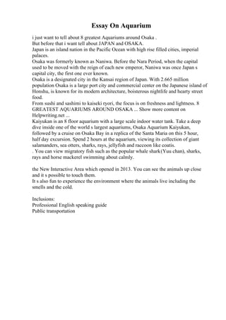 Essay On Aquarium
i just want to tell about 8 greatest Aquariums around Osaka .
But before that i want tell about JAPAN and OSAKA.
Japan is an island nation in the Pacific Ocean with high rise filled cities, imperial
palaces.
Osaka was formerly known as Naniwa. Before the Nara Period, when the capital
used to be moved with the reign of each new emperor, Naniwa was once Japan s
capital city, the first one ever known.
Osaka is a designated city in the Kansai region of Japan. With 2.665 million
population Osaka is a large port city and commercial center on the Japanese island of
Honshu, is known for its modern architecture, boisterous nightlife and hearty street
food.
From sushi and sashimi to kaiseki ryori, the focus is on freshness and lightness. 8
GREATEST AQUARIUMS AROUND OSAKA ... Show more content on
Helpwriting.net ...
Kaiyukan is an 8 floor aquarium with a large scale indoor water tank. Take a deep
dive inside one of the world s largest aquariums, Osaka Aquarium Kaiyukan,
followed by a cruise on Osaka Bay in a replica of the Santa Maria on this 5 hour,
half day excursion. Spend 2 hours at the aquarium, viewing its collection of giant
salamanders, sea otters, sharks, rays, jellyfish and raccoon like coatis.
. You can view migratory fish such as the popular whale shark(Yuu chan), sharks,
rays and horse mackerel swimming about calmly.
the New Interactive Area which opened in 2013. You can see the animals up close
and it s possible to touch them.
It s also fun to experience the environment where the animals live including the
smells and the cold.
Inclusions:
Professional English speaking guide
Public transportation
 