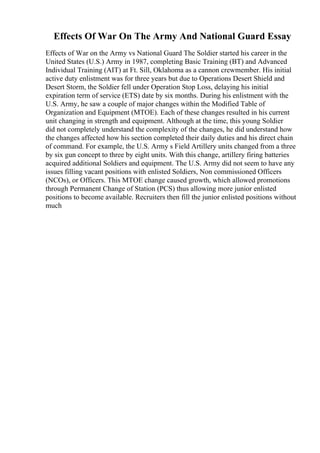 Effects Of War On The Army And National Guard Essay
Effects of War on the Army vs National Guard The Soldier started his career in the
United States (U.S.) Army in 1987, completing Basic Training (BT) and Advanced
Individual Training (AIT) at Ft. Sill, Oklahoma as a cannon crewmember. His initial
active duty enlistment was for three years but due to Operations Desert Shield and
Desert Storm, the Soldier fell under Operation Stop Loss, delaying his initial
expiration term of service (ETS) date by six months. During his enlistment with the
U.S. Army, he saw a couple of major changes within the Modified Table of
Organization and Equipment (MTOE). Each of these changes resulted in his current
unit changing in strength and equipment. Although at the time, this young Soldier
did not completely understand the complexity of the changes, he did understand how
the changes affected how his section completed their daily duties and his direct chain
of command. For example, the U.S. Army s Field Artillery units changed from a three
by six gun concept to three by eight units. With this change, artillery firing batteries
acquired additional Soldiers and equipment. The U.S. Army did not seem to have any
issues filling vacant positions with enlisted Soldiers, Non commissioned Officers
(NCOs), or Officers. This MTOE change caused growth, which allowed promotions
through Permanent Change of Station (PCS) thus allowing more junior enlisted
positions to become available. Recruiters then fill the junior enlisted positions without
much
 