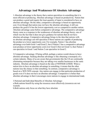 Advantage And Weaknesses Of Absolute Advantage
1.Absolute advantage is the theory that a nation specializes in something that it is
most efficient at producing. Absolute advantage is based on productivity. Nation that
can produce a good and require the least quantity of input is considered to have an
absolute advantage. On the other, comparative advantage is based on opportunity
cost. Even though that nation may not have the absolute advantage, it still can
produce the good if it has the lowest opportunity cost as compared to another nation.
Absolute advantage came before comparative advantage. The comparative advantage
theory came as a response to the weaknesses of absolute advantage theory, one of
which was the fact that it does not give guidance for nations that do not have
absolute advantage. Comparative advantage brings in the idea that nations with
no absolute advantage can still specialize if those nations are capable of producing
the product at a lower opportunity cost. For example, Nation 1 has absolute
advantage over both Good 1 and Good 2, but if Nation 2 has a comparative advantage
(can produce at lower opportunity cost) over Good 2 (but not Good 1), then Nation 1
can specialize in Good 1 and Nation 2 can specialize in Good 2.
2.Comparative advantage. If being selfish, perhaps a nation would choose to have
absolute advantage. Seeking absolute advantage is like obtaining a monopoly of a
certain industry. Many of us are aware that governments like the US are continually
eliminating monopolies because they are taking over smaller businesses in the same
industry. Absolute advantage is based on the idea of WINNER LOSER. When a
nation tries to have an absolute advantage in something, it means that the other
nations lose the chance in that something. In contrast, comparative advantage is
based on a WIN WIN concept. Any nation can engage in that particular production of
goods even if it does not have an absolute advantage. Comparative is better than
absolute advantage in that it encourages more nations to engage in international trade.
3.National and Individual Benefits of Absolute Advantage:
a.Both nations benefit by using the resources most effectively (resources are not
wasted).
b.Both nations only focus on what they have absolute
 