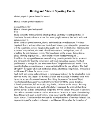 Boxing and Violent Sporting Events
violent physical sports should be banned
Should violent sports be banned?
Contact this writer
Should violent sport be banned?
YES
There should be nothing violent about sporting, yet today violent sports has so
dominated the entertainment arena, that some people seems to live by it, and can t
get enough of it.
These kinds of sports however, should be banned for several reasons. Violence
begets violence, and once there are limited restrictions, generations after generations
will be caught in a vicious never ending cycle, that will see the homes becoming the
scenes of many crimes, the seeds of which were sown, during those years of
watching the entertainment events. The blood seen on the screens during the so
called sporting displays will ... Show more content on Helpwriting.net ...
Excellence in any sport becomes an unrelenting quest to push the limits, to exceed
and perform better than the competitors and break the earlier records. The best
performance is always the one better than that of the previous record holder. Such
quest for higher accomplishment is a reward in itself for the true athletes. The thrill
of victory, the agony of defeat, the human drama of athletic competition.. proclaims a
well known TV show for sports events.
Such thrill and agony and excitement is experienced not only by the athletes but even
more so by the fans. Recall the Red Sox Nation and its delight when their team won
the world series after several decades thus lifting the curse of bambino? http:/
/sportsillustrated.cnn.com/baseball/mlb/news/2000/03/22/the_curse_timeline/
All such enthusiasm, left unchecked may lead to violence on the streets. Recently
most Police Departments and local officials have managed the spirit of their local
crowds as well as their consumption of spirit to prevent serious break out of violence,
otherwise a common occurrence when a team wins the world series or championship.
Tangible rewards such as the trophies, prize money are the additional motivators in
sports as well. The connection between the accomplishments of athletes and their use
to promote specific products or brands is well known. Remember the breakfast of
 