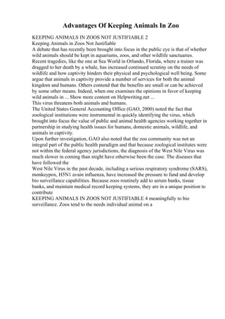 Advantages Of Keeping Animals In Zoo
KEEPING ANIMALS IN ZOOS NOT JUSTIFIABLE 2
Keeping Animals in Zoos Not Justifiable
A debate that has recently been brought into focus in the public eye is that of whether
wild animals should be kept in aquariums, zoos, and other wildlife sanctuaries.
Recent tragedies, like the one at Sea World in Orlando, Florida, where a trainer was
dragged to her death by a whale, has increased continued scrutiny on the needs of
wildlife and how captivity hinders their physical and psychological well being. Some
argue that animals in captivity provide a number of services for both the animal
kingdom and humans. Others contend that the benefits are small or can be achieved
by some other means. Indeed, when one examines the opinions in favor of keeping
wild animals in ... Show more content on Helpwriting.net ...
This virus threatens both animals and humans.
The United States General Accounting Office (GAO, 2000) noted the fact that
zoological institutions were instrumental in quickly identifying the virus, which
brought into focus the value of public and animal health agencies working together in
partnership in studying health issues for humans, domestic animals, wildlife, and
animals in captivity.
Upon further investigation, GAO also noted that the zoo community was not an
integral part of the public health paradigm and that because zoological institutes were
not within the federal agency jurisdictions, the diagnosis of the West Nile Virus was
much slower in coming than might have otherwise been the case. The diseases that
have followed the
West Nile Virus in the past decade, including a serious respiratory syndrome (SARS),
monkeypox, H5N1 avain influenza, have increased the pressure to fund and develop
bio surveillance capabilities. Because zoos routinely add to serum banks, tissue
banks, and maintain medical record keeping systems, they are in a unique position to
contribute
KEEPING ANIMALS IN ZOOS NOT JUSTIFIABLE 4 meaningfully to bio
surveillance. Zoos tend to the needs individual animal on a
 