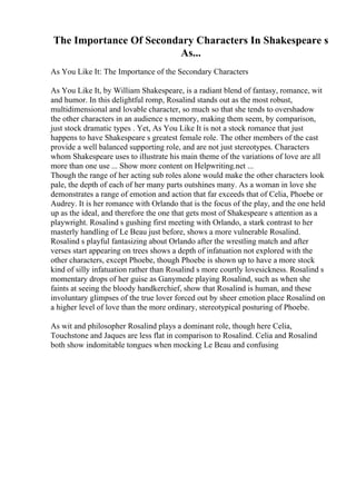 The Importance Of Secondary Characters In Shakespeare s
As...
As You Like It: The Importance of the Secondary Characters
As You Like It, by William Shakespeare, is a radiant blend of fantasy, romance, wit
and humor. In this delightful romp, Rosalind stands out as the most robust,
multidimensional and lovable character, so much so that she tends to overshadow
the other characters in an audience s memory, making them seem, by comparison,
just stock dramatic types . Yet, As You Like It is not a stock romance that just
happens to have Shakespeare s greatest female role. The other members of the cast
provide a well balanced supporting role, and are not just stereotypes. Characters
whom Shakespeare uses to illustrate his main theme of the variations of love are all
more than one use ... Show more content on Helpwriting.net ...
Though the range of her acting sub roles alone would make the other characters look
pale, the depth of each of her many parts outshines many. As a woman in love she
demonstrates a range of emotion and action that far exceeds that of Celia, Phoebe or
Audrey. It is her romance with Orlando that is the focus of the play, and the one held
up as the ideal, and therefore the one that gets most of Shakespeare s attention as a
playwright. Rosalind s gushing first meeting with Orlando, a stark contrast to her
masterly handling of Le Beau just before, shows a more vulnerable Rosalind.
Rosalind s playful fantasizing about Orlando after the wrestling match and after
verses start appearing on trees shows a depth of infatuation not explored with the
other characters, except Phoebe, though Phoebe is shown up to have a more stock
kind of silly infatuation rather than Rosalind s more courtly lovesickness. Rosalind s
momentary drops of her guise as Ganymede playing Rosalind, such as when she
faints at seeing the bloody handkerchief, show that Rosalind is human, and these
involuntary glimpses of the true lover forced out by sheer emotion place Rosalind on
a higher level of love than the more ordinary, stereotypical posturing of Phoebe.
As wit and philosopher Rosalind plays a dominant role, though here Celia,
Touchstone and Jaques are less flat in comparison to Rosalind. Celia and Rosalind
both show indomitable tongues when mocking Le Beau and confusing
 
