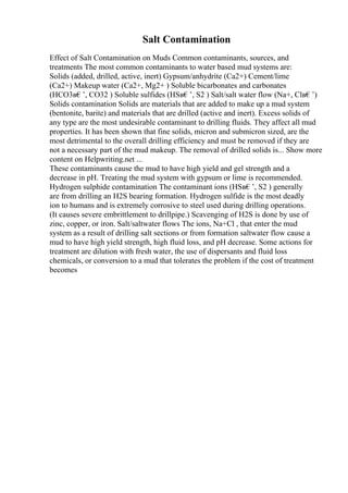 Salt Contamination
Effect of Salt Contamination on Muds Common contaminants, sources, and
treatments The most common contaminants to water based mud systems are:
Solids (added, drilled, active, inert) Gypsum/anhydrite (Ca2+) Cement/lime
(Ca2+) Makeup water (Ca2+, Mg2+ ) Soluble bicarbonates and carbonates
(HCO3в€’, CO32 ) Soluble sulfides (HSв€’, S2 ) Salt/salt water flow (Na+, Clв€’)
Solids contamination Solids are materials that are added to make up a mud system
(bentonite, barite) and materials that are drilled (active and inert). Excess solids of
any type are the most undesirable contaminant to drilling fluids. They affect all mud
properties. It has been shown that fine solids, micron and submicron sized, are the
most detrimental to the overall drilling efficiency and must be removed if they are
not a necessary part of the mud makeup. The removal of drilled solids is... Show more
content on Helpwriting.net ...
These contaminants cause the mud to have high yield and gel strength and a
decrease in pH. Treating the mud system with gypsum or lime is recommended.
Hydrogen sulphide contamination The contaminant ions (HSв€’, S2 ) generally
are from drilling an H2S bearing formation. Hydrogen sulfide is the most deadly
ion to humans and is extremely corrosive to steel used during drilling operations.
(It causes severe embrittlement to drillpipe.) Scavenging of H2S is done by use of
zinc, copper, or iron. Salt/saltwater flows The ions, Na+Cl , that enter the mud
system as a result of drilling salt sections or from formation saltwater flow cause a
mud to have high yield strength, high fluid loss, and pH decrease. Some actions for
treatment are dilution with fresh water, the use of dispersants and fluid loss
chemicals, or conversion to a mud that tolerates the problem if the cost of treatment
becomes
 