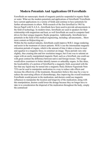 Modern Potentials And Applications Of Ferrofluids
Ferrofluids are nanoscopic shards of magnetic particles suspended in organic fluids
or water. What are the modern potentials and applications of ferrofluids? Ferrofluids
have current applications in a variety of fields and continue to have potentials for
further advancements in others. With research of the first ferrofluid in 1963 by
Steven Papell with N.A.S.A., ferrofluids have been used to provide advancements in
the field of technology. In modern times, ferrofluids are used in speakers for their
relationship with magnetism and heat; as well ferrofluids are used in computer hard
drives for their unique magnetic fluidic properties. Additionally, ferrofluids have
potentials in the field of bio medical engineering, including: advancements... Show
more content on Helpwriting.net ...
Within the bio medical industry, ferrofluids could improve M.R.I. image rendering
and assist in the treatment of cancer patients. M.R.I s use the intermediate magnetic
relaxation periods of organs, which is the amount of time it takes a tissue to react
and equalize to a magnetic force, to construct an image. These periods vary only
slightly, thus creating dim and low resolution images; but if one was to saturate an
organ with an easily manipulated magnetic fluid, such as a ferrofluid, one could see
with great contrast the difference between native and foreign tissues. This usage
would allow examiners to better identify tumors or unhealthy organs. In like ideas,
the localizability of a portion of ferrofluid by a magnetic field, associated with the
fact that any liquid may be turned into a magnetic fluid, (Scherer Figueiredo Neto
725) can be used to manipulate medication in a way to reduce side effects and
increase the effectivity of the treatments. Researchers believe this may be a way to
reduce the enervating effects of chemotherapy, thus improving the overall treatment.
Ferrofluids would present in the medication, and doctors could use magnetic
influences to manipulate the location and longevity of the medication; along with
this manipulation, doctors could lower the dosage because they no longer have to
take in to consideration the dispersal of the medication throughout the body, simply
the centralized
 