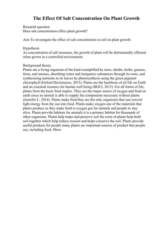 The Effect Of Salt Concentration On Plant Growth
Research question
Does salt concentration effect plant growth?
Aim To investigate the effect of salt concentration in soil on plant growth
Hypothesis
As concentration of salt increases, the growth of plant will be detrimentally effected
when grown in a controlled environment.
Background theory
Plants are a living organism of the kind exemplified by trees, shrubs, herbs, grasses,
ferns, and mosses, absorbing water and inorganics substances through its roots, and
synthesizing nutrients in its leaves by photosynthesis using the green pigment
chlorophyll (Oxford Dictionaries, 2015). Plants are the backbone of all life on Earth
and an essential resource for human well being (BGCI, 2015). For all forms of life,
plants form the basic food staples. They are the major source of oxygen and food on
earth since no animal is able to supply the components necessary without plants
(Jennifer C, 2014). Plants make food they are the only organisms that can convert
light energy from the sun into food. Plants make oxygen one of the materials that
plants produce as they make food is oxygen gas for animals and people to stay
alive. Plants provide habitats for animals it is a primary habitat for thousands of
other organisms. Plants help make and preserve soil the roots of plants help hold
soil together which help reduce erosion and helps conserve the soil. Plants provide
useful products for people many plants are important sources of product that people
use, including food, fibres
 
