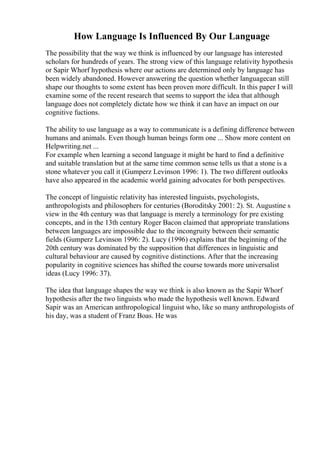 How Language Is Influenced By Our Language
The possibility that the way we think is influenced by our language has interested
scholars for hundreds of years. The strong view of this language relativity hypothesis
or Sapir Whorf hypothesis where our actions are determined only by language has
been widely abandoned. However answering the question whether languagecan still
shape our thoughts to some extent has been proven more difficult. In this paper I will
examine some of the recent research that seems to support the idea that although
language does not completely dictate how we think it can have an impact on our
cognitive fuctions.
The ability to use language as a way to communicate is a defining difference between
humans and animals. Even though human beings form one ... Show more content on
Helpwriting.net ...
For example when learning a second language it might be hard to find a definitive
and suitable translation but at the same time common sense tells us that a stone is a
stone whatever you call it (Gumperz Levinson 1996: 1). The two different outlooks
have also appeared in the academic world gaining advocates for both perspectives.
The concept of linguistic relativity has interested linguists, psychologists,
anthropologists and philosophers for centuries (Boroditsky 2001: 2). St. Augustine s
view in the 4th century was that language is merely a terminology for pre existing
concepts, and in the 13th century Roger Bacon claimed that appropriate translations
between languages are impossible due to the incongruity between their semantic
fields (Gumperz Levinson 1996: 2). Lucy (1996) explains that the beginning of the
20th century was dominated by the supposition that differences in linguistic and
cultural behaviour are caused by cognitive distinctions. After that the increasing
popularity in cognitive sciences has shifted the course towards more universalist
ideas (Lucy 1996: 37).
The idea that language shapes the way we think is also known as the Sapir Whorf
hypothesis after the two linguists who made the hypothesis well known. Edward
Sapir was an American anthropological linguist who, like so many anthropologists of
his day, was a student of Franz Boas. He was
 