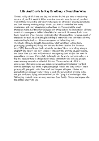 Life And Death In Ray Bradbury s Dandelion Wine
The sad reality of life is that one day you have to die, but you have to make every
moment of your life worth it. When your time comes to leave the world, you don t
want to think back on life and wish you had gone all a bunch of amazing adventures
and done so many amazing things; instead you want to remember how many
spontaneous and crazy adventures you had been on. Throughout the novel,
Dandelion Wine, Ray Bradbury analyzes how Doug realizes his immortality. Life and
deathis a key component in Dandelion Wine because with life comes death. In the
book, Dandelion Wine, Douglas rejoices in all of life around him. However, much of
the rest of the book involves Douglas coming to terms with what inevitably follows;
understanding he is alive... Show more content on Helpwriting.net ...
The shocks of life, he thought, biking along, what were they? Getting born,
growing up, growing old, dying. Not much to do about the first. But the other
three? (35). Leo Auffmann thinks about the shocks of life as he is biking along in
chapter 9 and he says that the 4 shocks of life are: birth, growing up, growing old,
and death. Now you can t really do much about getting born but just that topic in
general is so precious. When a baby is brought into the world everyone makes it a
big deal because there is a bright future ahead of that baby and they are going to
make so many memories within their lifetime. The second shock of life is
growing up; while growing up you experience everything from taking your first
steps to learning to ride a bike to graduating high school. The third shock of life is
growing old, you get to retire from work and hangout with your children and
grandchildren whenever you have time to visit. The downside of growing old is
that you re close to dying; the fourth shock of life. Dying is a hard thing to adapt.
With dying or death comes so many emotions from family, friends, and anyone else
that at least knew who you
 