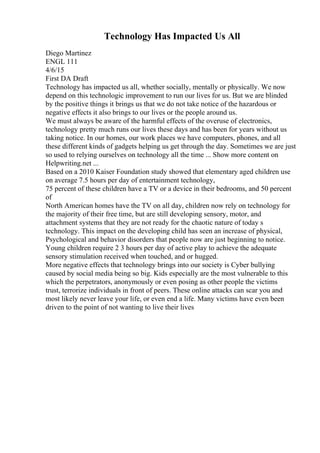 Technology Has Impacted Us All
Diego Martinez
ENGL 111
4/6/15
First DA Draft
Technology has impacted us all, whether socially, mentally or physically. We now
depend on this technologic improvement to run our lives for us. But we are blinded
by the positive things it brings us that we do not take notice of the hazardous or
negative effects it also brings to our lives or the people around us.
We must always be aware of the harmful effects of the overuse of electronics,
technology pretty much runs our lives these days and has been for years without us
taking notice. In our homes, our work places we have computers, phones, and all
these different kinds of gadgets helping us get through the day. Sometimes we are just
so used to relying ourselves on technology all the time ... Show more content on
Helpwriting.net ...
Based on a 2010 Kaiser Foundation study showed that elementary aged children use
on average 7.5 hours per day of entertainment technology,
75 percent of these children have a TV or a device in their bedrooms, and 50 percent
of
North American homes have the TV on all day, children now rely on technology for
the majority of their free time, but are still developing sensory, motor, and
attachment systems that they are not ready for the chaotic nature of today s
technology. This impact on the developing child has seen an increase of physical,
Psychological and behavior disorders that people now are just beginning to notice.
Young children require 2 3 hours per day of active play to achieve the adequate
sensory stimulation received when touched, and or hugged.
More negative effects that technology brings into our society is Cyber bullying
caused by social media being so big. Kids especially are the most vulnerable to this
which the perpetrators, anonymously or even posing as other people the victims
trust, terrorize individuals in front of peers. These online attacks can scar you and
most likely never leave your life, or even end a life. Many victims have even been
driven to the point of not wanting to live their lives
 