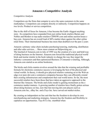 Amazon s Competitive Analysis
Competitive Analysis
Competitors are the firms that compete to serve the same customers in the same
marketplace. Competitors can compete directly or indirectly. Competition happens on
two levels: Product or service competition.
Due to the shift of focus for Amazon, it has become the Earth s biggest anything
store . Its competitors have expanded from just online book retailers Barnes and
Nobles and Borders to top audio retailers CDNOW.com and online auction house e
bay.com. Amazon has an overall lead of 40% market share against the other online
retail firms. Their international business has more than doubled over the past 2 years
Amazon s primary value chain includes purchasing/sourcing, marketing, distribution
and after sales services, ... Show more content on Helpwriting.net ...
The lunched of Amazon.com in July of 1995 was the creation of a new and bold way
of doing business on the Internet. Amazon.com forced the traditional physical world
brick and mortar retailer in the book industry to change the way they target the
industry s consumers and then epitomized Business 2 Consumer e retailing. Although,
Amazon.com started as an online bookstore,
The bricks and clicks mantra revolves around the idea that the winning and profitable
formula for electronic commerce success is leveraging the best of the physical and
virtual worlds. In theory, it should give physical retailers venturing on to the Web an
edge over pure dot com e commerce companies because they can efficiently extend
their existing infrastructure and complement their real world stores. So far, the most
successful retailers have been those that have taken an aggressive approach to the
Internet like Amazon. The bricks and clicks model is gaining momentum as the e
commerce market matures. A growing number of retailers have finally gotten serious
about doing business on line, now that fast moving dot com players such as
Amazon.com Inc., eBay Inc. and eToys Inc. have carved out market niches.
By creating an independent on line unit that has the freedom to develop its own
merchandising and marketing strategies, Amazon has the freedom and flexibility to
capitalize on opportunities. Toys R Us Inc. stumbled when
 
