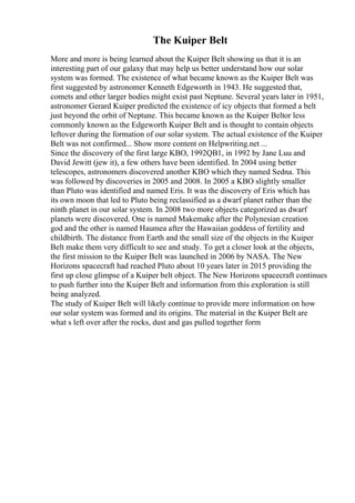 The Kuiper Belt
More and more is being learned about the Kuiper Belt showing us that it is an
interesting part of our galaxy that may help us better understand how our solar
system was formed. The existence of what became known as the Kuiper Belt was
first suggested by astronomer Kenneth Edgeworth in 1943. He suggested that,
comets and other larger bodies might exist past Neptune. Several years later in 1951,
astronomer Gerard Kuiper predicted the existence of icy objects that formed a belt
just beyond the orbit of Neptune. This became known as the Kuiper Beltor less
commonly known as the Edgeworth Kuiper Belt and is thought to contain objects
leftover during the formation of our solar system. The actual existence of the Kuiper
Belt was not confirmed... Show more content on Helpwriting.net ...
Since the discovery of the first large KBO, 1992QB1, in 1992 by Jane Luu and
David Jewitt (jew it), a few others have been identified. In 2004 using better
telescopes, astronomers discovered another KBO which they named Sedna. This
was followed by discoveries in 2005 and 2008. In 2005 a KBO slightly smaller
than Pluto was identified and named Eris. It was the discovery of Eris which has
its own moon that led to Pluto being reclassified as a dwarf planet rather than the
ninth planet in our solar system. In 2008 two more objects categorized as dwarf
planets were discovered. One is named Makemake after the Polynesian creation
god and the other is named Haumea after the Hawaiian goddess of fertility and
childbirth. The distance from Earth and the small size of the objects in the Kuiper
Belt make them very difficult to see and study. To get a closer look at the objects,
the first mission to the Kuiper Belt was launched in 2006 by NASA. The New
Horizons spacecraft had reached Pluto about 10 years later in 2015 providing the
first up close glimpse of a Kuiper belt object. The New Horizons spacecraft continues
to push further into the Kuiper Belt and information from this exploration is still
being analyzed.
The study of Kuiper Belt will likely continue to provide more information on how
our solar system was formed and its origins. The material in the Kuiper Belt are
what s left over after the rocks, dust and gas pulled together form
 