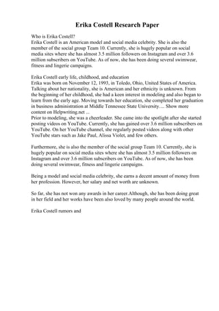 Erika Costell Research Paper
Who is Erika Costell?
Erika Costell is an American model and social media celebrity. She is also the
member of the social group Team 10. Currently, she is hugely popular on social
media sites where she has almost 3.5 million followers on Instagram and over 3.6
million subscribers on YouTube. As of now, she has been doing several swimwear,
fitness and lingerie campaigns.
Erika Costell early life, childhood, and education
Erika was born on November 12, 1993, in Toledo, Ohio, United States of America.
Talking about her nationality, she is American and her ethnicity is unknown. From
the beginning of her childhood, she had a keen interest in modeling and also began to
learn from the early age. Moving towards her education, she completed her graduation
in business administration at Middle Tennessee State University.... Show more
content on Helpwriting.net ...
Prior to modeling, she was a cheerleader. She came into the spotlight after she started
posting videos on YouTube. Currently, she has gained over 3.6 million subscribers on
YouTube. On her YouTube channel, she regularly posted videos along with other
YouTube stars such as Jake Paul, Alissa Violet, and few others.
Furthermore, she is also the member of the social group Team 10. Currently, she is
hugely popular on social media sites where she has almost 3.5 million followers on
Instagram and over 3.6 million subscribers on YouTube. As of now, she has been
doing several swimwear, fitness and lingerie campaigns.
Being a model and social media celebrity, she earns a decent amount of money from
her profession. However, her salary and net worth are unknown.
So far, she has not won any awards in her career.Although, she has been doing great
in her field and her works have been also loved by many people around the world.
Erika Costell rumors and
 
