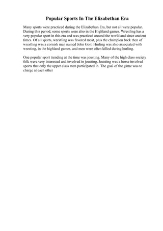 Popular Sports In The Elizabethan Era
Many sports were practiced during the Elizabethan Era, but not all were popular.
During this period, some sports were also in the Highland games. Wrestling has a
very popular sport in this era and was practiced around the world and since ancient
times. Of all sports, wrestling was favored most, plus the champion back then of
wrestling was a cornish man named John Goit. Hurling was also associated with
wresting, in the highland games, and men were often killed during hurling.
One popular sport trending at the time was jousting. Many of the high class society
folk were very interested and involved in jousting. Jousting was a horse involved
sports that only the upper class men participated in. The goal of the game was to
charge at each other
 