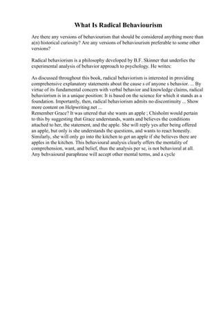 What Is Radical Behaviourism
Are there any versions of behaviourism that should be considered anything more than
a(n) historical curiosity? Are any versions of behaviourism preferable to some other
versions?
Radical behaviorism is a philosophy developed by B.F. Skinner that underlies the
experimental analysis of behavior approach to psychology. He writes:
As discussed throughout this book, radical behaviorism is interested in providing
comprehensive explanatory statements about the cause s of anyone s behavior. ... By
virtue of its fundamental concern with verbal behavior and knowledge claims, radical
behaviorism is in a unique position: It is based on the science for which it stands as a
foundation. Importantly, then, radical behaviorism admits no discontinuity ... Show
more content on Helpwriting.net ...
Remember Grace? It was uttered that she wants an apple ; Chisholm would pertain
to this by suggesting that Grace understands, wants and believes the conditions
attached to her, the statement, and the apple. She will reply yes after being offered
an apple, but only is she understands the questions, and wants to react honestly.
Similarly, she will only go into the kitchen to get an apple if she believes there are
apples in the kitchen. This behavioural analysis clearly offers the mentality of
comprehension, want, and belief, thus the analysis per se, is not behavioral at all.
Any behvaioural paraphrase will accept other mental terms, and a cycle
 