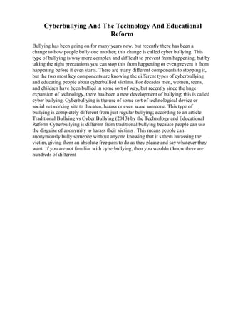 Cyberbullying And The Technology And Educational
Reform
Bullying has been going on for many years now, but recently there has been a
change to how people bully one another; this change is called cyber bullying. This
type of bullying is way more complex and difficult to prevent from happening, but by
taking the right precautions you can stop this from happening or even prevent it from
happening before it even starts. There are many different components to stopping it,
but the two most key components are knowing the different types of cyberbullying
and educating people about cyberbullied victims. For decades men, women, teens,
and children have been bullied in some sort of way, but recently since the huge
expansion of technology, there has been a new development of bullying; this is called
cyber bullying. Cyberbullying is the use of some sort of technological device or
social networking site to threaten, harass or even scare someone. This type of
bullying is completely different from just regular bullying; according to an article
Traditional Bullying vs Cyber Bullying (2013) by the Technology and Educational
Reform Cyberbullying is different from traditional bullying because people can use
the disguise of anonymity to harass their victims . This means people can
anonymously bully someone without anyone knowing that it s them harassing the
victim, giving them an absolute free pass to do as they please and say whatever they
want. If you are not familiar with cyberbullying, then you wouldn t know there are
hundreds of different
 