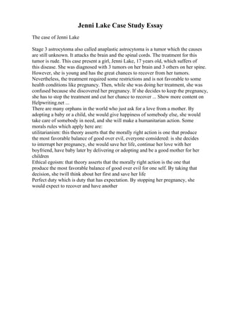 Jenni Lake Case Study Essay
The case of Jenni Lake
Stage 3 astrocytoma also called anaplastic astrocytoma is a tumor which the causes
are still unknown. It attacks the brain and the spinal cords. The treatment for this
tumor is rude. This case present a girl, Jenni Lake, 17 years old, which suffers of
this disease. She was diagnosed with 3 tumors on her brain and 3 others on her spine.
However, she is young and has the great chances to recover from her tumors.
Nevertheless, the treatment required some restrictions and is not favorable to some
health conditions like pregnancy. Then, while she was doing her treatment, she was
confused because she discovered her pregnancy. If she decides to keep the pregnancy,
she has to stop the treatment and cut her chance to recover ... Show more content on
Helpwriting.net ...
There are many orphans in the world who just ask for a love from a mother. By
adopting a baby or a child, she would give happiness of somebody else, she would
take care of somebody in need, and she will make a humanitarian action. Some
morals rules which apply here are:
utilitarianism: this theory asserts that the morally right action is one that produce
the most favorable balance of good over evil, everyone considered: is she decides
to interrupt her pregnancy, she would save her life, continue her love with her
boyfriend, have baby later by delivering or adopting and be a good mother for her
children
Ethical egoism: that theory asserts that the morally right action is the one that
produce the most favorable balance of good over evil for one self. By taking that
decision, she twill think about her first and save her life
Perfect duty which is duty that has expectation. By stopping her pregnancy, she
would expect to recover and have another
 