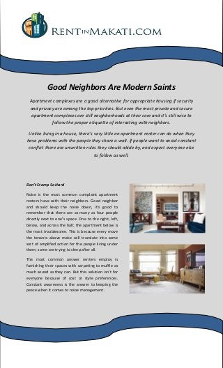 Good Neighbors Are Modern Saints
Apartment complexes are a good alternative for appropriate housing if security
and privacy are among the top priorities. But even the most private and secure
apartment complexes are still neighborhoods at their core and it’s still wise to
follow the proper etiquette of interacting with neighbors.
Unlike living in a house, there’s very little an apartment renter can do when they
have problems with the people they share a wall. If people want to avoid constant
conflict there are unwritten rules they should abide by, and expect everyone else
to follow as well.
Don’t Stomp So Hard
Noise is the most common complaint apartment
renters have with their neighbors. Good neighbor
and should keep the noise down, it’s good to
remember that there are as many as four people
directly next to one’s space. One to the right, left,
below, and across the hall; the apartment below is
the most troublesome. This is because every move
the tenants above make will translate into some
sort of amplified action for the people living under
them; some are trying to sleep after all.
The most common answer renters employ is
furnishing their spaces with carpeting to muffle as
much sound as they can. But this solution isn’t for
everyone because of cost or style preferences.
Constant awareness is the answer to keeping the
peace when it comes to noise management.
 