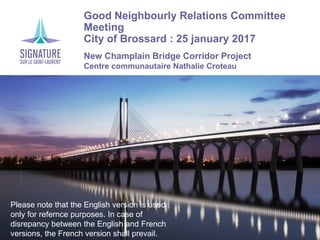 Good Neighbourly Relations Committee
Meeting
City of Brossard : 25 january 2017
New Champlain Bridge Corridor Project
Centre communautaire Nathalie Croteau
Please note that the English version is used
only for refernce purposes. In case of
disrepancy between the English and French
versions, the French version shall prevail.
 