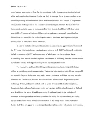 SMP3: FACILITIES 7
water leakage spots on the ceiling, the aforementioned cinder block construction, institutional
white walls, outdated architectural details, and drab furnishings. These factors contribute to an
uninviting learning environment that leaves students and teachers alike reticent to frequent the
space; there is nothing visual to stir a student’s creative energies. Barriers that exist between
learners and equitable access to resources and services abound. In addition to Destiny being
unavailable off campus, a Lightspeed filter restricts student access to much material online.
Financial factors also affect the availability of resources purchased both in print and digital
media (access to subscripted online databases).
In order to make the library media center more accessible and appropriate for learners of
the 21st
century, the virtual space requires improvement as well. BYOT policy needs revision to
include permission to BYOT and management of wireless access. As mentioned above,
accessibility from home is also lacking in the virtual space of the library. In order to renovate this
aspect of the library, district permissions policies are in need of revisions.
The redemptive qualities of the library media center around an inviting staff, always
willing to assist learners and educators alike. Factors that bring teachers to the library who would
not normally frequent the location are a copier room, a laminator, an Ellison machine, a teacher
restroom, and a break room. Fixtures that draw students are the current magazine collection,
technology devices, and school artifacts such as sports trophies and Beta Club scrapbooks.
Bringing in Georgia Peach Teen Award books is a big draw for high school students in the book
area. In addition, the recent School Improvement Grant has allowed for the inclusion of
numerous technology devices available to students, including the aforementioned processing
devices and a Mimio board in the classroom section of the library media center. While the
facility itself does not appear to be inviting and conducive to a positive educational environment,
 