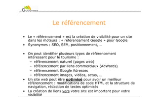 Le référencement

• Le « référencement » est la création de visibilité pour un site
  dans les moteurs ; « référencement Google » pour Google
• Synonymes : SEO, SEM, positionnement, …

• On peut identifier plusieurs types de référencement
  intéressant pour le tourisme :
   – référencement naturel (pages web)
   – référencement par liens commerciaux (AdWords)
   – référencement Google Adresses
   – référencement images, vidéos, actus, …
• Un site web peut être optimisé pour avoir un meilleur
  référencement : modifications de code HTML et la structure de
  navigation, rédaction de textes optimisés
• La création de liens vers votre site est important pour votre
  visibilité
 