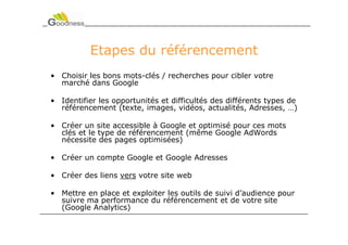 Etapes du référencement
• Choisir les bons mots-clés / recherches pour cibler votre
  marché dans Google

• Identifier les opportunités et difficultés des différents types de
  référencement (texte, images, vidéos, actualités, Adresses, …)

• Créer un site accessible à Google et optimisé pour ces mots
  clés et le type de référencement (même Google AdWords
  nécessite des pages optimisées)

• Créer un compte Google et Google Adresses

• Créer des liens vers votre site web

• Mettre en place et exploiter les outils de suivi d’audience pour
  suivre ma performance du référencement et de votre site
  (Google Analytics)
 