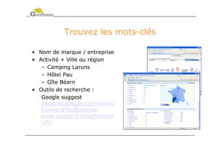 Trouvez les mots-clés

• Nom de marque / entreprise
• Activité + Ville ou région
   – Camping Laruns
   – Hôtel Pau
   – Gîte Béarn
• Outils de recherche :
   Google suggest
   adwords.google.com/select/
   KeywordToolExternal
   www.google.fr/insights/sea
   rch/
 