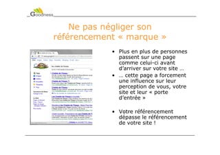 Ne pas négliger son
référencement « marque »
            • Plus en plus de personnes
              passent sur une page
              comme celui-ci avant
              d’arriver sur votre site …
            • … cette page a forcement
              une influence sur leur
              perception de vous, votre
              site et leur « porte
              d’entrée »

            • Votre référencement
              dépasse le référencement
              de votre site !
 