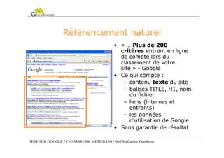 Référencement naturel
                                            • « … Plus de 200
                                              critères entrent en ligne
                                              de compte lors du
                                              classement de votre
                                              site » - Google
                                            • Ce qui compte :
                                               – contenu texte du site
                                               – balises TITLE, H1, nom
                                                  du fichier
                                               – liens (internes et
                                                  entrants)
                                               – les données
                                                  d’utilisation de Google
                                            • Sans garantie de résultat

1ERE SUR GOOGLE ? CHAMBRE DE METIERS 64 - Neil McCarthy, Goodness
 