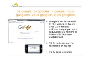 Je google, tu googles, il google, nous
googlons, vous googlez, elles googlent

                    • Google.fr est le site web
                      le plus visités en France
                      avec 22,4 millions
                      visiteurs unique par mois
                      (équivalant au nombre de
                      lecteurs de la presse
                      quotidienne)

                    • 95 % parts de marché
                      recherche en France

                    • 75 % dans le monde
 