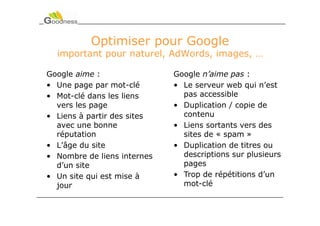 Optimiser pour Google
  important pour naturel, AdWords, images, …

Google aime :                Google n’aime pas :
• Une page par mot-clé       • Le serveur web qui n’est
• Mot-clé dans les liens       pas accessible
  vers les page              • Duplication / copie de
• Liens à partir des sites     contenu
  avec une bonne             • Liens sortants vers des
  réputation                   sites de « spam »
• L’âge du site              • Duplication de titres ou
• Nombre de liens internes     descriptions sur plusieurs
  d’un site                    pages
• Un site qui est mise à     • Trop de répétitions d’un
  jour                         mot-clé
 