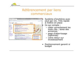 Référencement par liens
     commerciaux
           • Système d’enchères avec
             cout par clic. Très rapide
             à mettre en place
           • Ce qui compte :
              – cibler correctement les
                mots clés ; texte des
                annonces
              – page d’atterrissage
                (optimisé)
              – votre retour sur
                investissement

           • Positionnement garanti si
             budget
 