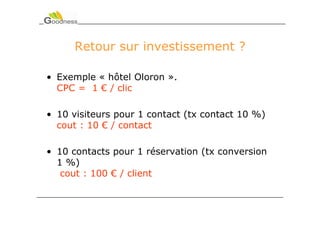 Retour sur investissement ?

• Exemple « hôtel Oloron ».
  CPC = 1 € / clic

• 10 visiteurs pour 1 contact (tx contact 10 %)
  cout : 10 € / contact

• 10 contacts pour 1 réservation (tx conversion
  1 %)
   cout : 100 € / client
 