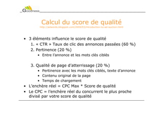 Calcul du score de qualité
        http://adwords.blogspot.com/2009/03/introduction-to-ad-auction.html




• 3 éléments influence le score de qualité
   1. « CTR » Taux de clic des annonces passées (60 %)
   2. Pertinence (20 %)
      • Entre l’annonce et les mots clés ciblés


   3. Qualité de page d’atterrissage (20 %)
      • Pertinence avec les mots clés ciblés, texte d’annonce
      • Contenu original de la page
      • Temps de chargement
• L’enchère réel = CPC Max * Score de qualité
• Le CPC = l’enchère réel du concurrent le plus proche
  divisé par votre score de qualité
 