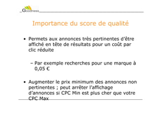 Importance du score de qualité

• Permets aux annonces très pertinentes d’être
  affiché en tête de résultats pour un coût par
  clic réduite

  – Par exemple recherches pour une marque à
    0,05 €

• Augmenter le prix minimum des annonces non
  pertinentes ; peut arrêter l’affichage
  d’annonces si CPC Min est plus cher que votre
  CPC Max
 
