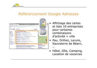 Référencement Google Adresses

              • Affichage des cartes
                et liste 10 entreprises
                pour certaines
                combinaisons
                d’activité + ville
              • Pau, Orthez, Laruns,
                Sauveterre de Béarn,
                ..
              • Hôtel, Gîte, Camping,
                Location de vacances
 