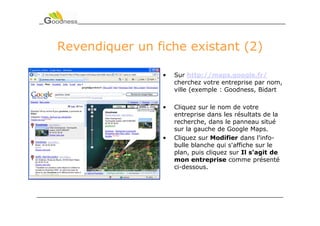 Revendiquer un fiche existant (2)

                •   Sur http://maps.google.fr/
                    cherchez votre entreprise par nom,
                    ville (exemple : Goodness, Bidart

                •   Cliquez sur le nom de votre
                    entreprise dans les résultats de la
                    recherche, dans le panneau situé
                    sur la gauche de Google Maps.
                •   Cliquez sur Modifier dans l'info-
                    bulle blanche qui s'affiche sur le
                    plan, puis cliquez sur Il s'agit de
                    mon entreprise comme présenté
                    ci-dessous.
 