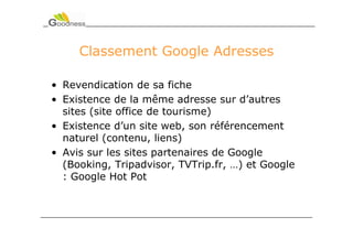 Classement Google Adresses

• Revendication de sa fiche
• Existence de la même adresse sur d’autres
  sites (site office de tourisme)
• Existence d’un site web, son référencement
  naturel (contenu, liens)
• Avis sur les sites partenaires de Google
  (Booking, Tripadvisor, TVTrip.fr, …) et Google
  : Google Hot Pot
 