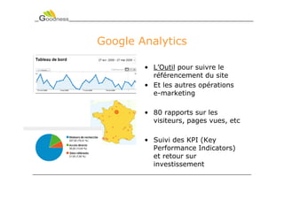 Google Analytics

        • L’Outil pour suivre le
          référencement du site
        • Et les autres opérations
          e-marketing

        • 80 rapports sur les
          visiteurs, pages vues, etc

        • Suivi des KPI (Key
          Performance Indicators)
          et retour sur
          investissement
 