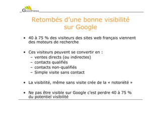 Retombés d’une bonne visibilité
             sur Google
• 40 à 75 % des visiteurs des sites web français viennent
  des moteurs de recherche

• Ces visiteurs peuvent se convertir en :
   – ventes directs (ou indirectes)
   – contacts qualifiés
   – contacts non-qualifiés
   – Simple visite sans contact

• La visibilité, même sans visite crée de la « notoriété »

• Ne pas être visible sur Google c’est perdre 40 à 75 %
  du potentiel visibilité
 