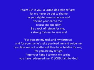 Psalm 31 1  In you, O LORD, do I take refuge;   let me never be put to shame;   in your righteousness deliver me! 2 Incline your ear to me;   rescue me speedily! Be a rock of refuge for me,   a strong fortress to save me!   3 For you are my rock and my fortress;   and for your name’s sake you lead me and guide me; 4 you take me out ofvthe net they have hidden for me,   for you are my refuge. 5 Into your hand I commit my spirit;   you have redeemed me, O LORD, faithful God. 