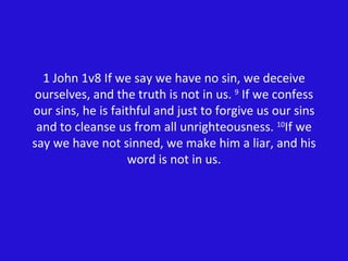 1 John 1v8 If we say we have no sin, we deceive ourselves, and the truth is not in us.  9  If we confess our sins, he is faithful and just to forgive us our sins and to cleanse us from all unrighteousness.  10 If we say we have not sinned, we make him a liar, and his word is not in us. 