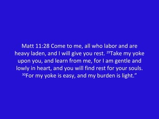 Matt 11:28 Come to me, all who labor and are heavy laden, and I will give you rest.  29 Take my yoke upon you, and learn from me, for I am gentle and lowly in heart, and you will find rest for your souls.  30 For my yoke is easy, and my burden is light.” 