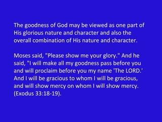 The goodness of God may be viewed as one part of His glorious nature and character and also the overall combination of His nature and character. Moses said, "Please show me your glory." And he said, "I will make all my goodness pass before you and will proclaim before you my name 'The LORD.' And I will be gracious to whom I will be gracious, and will show mercy on whom I will show mercy. (Exodus 33:18-19). 