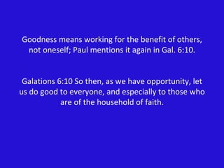 Goodness means working for the benefit of others, not oneself; Paul mentions it again in Gal. 6:10. Galations 6:10 So then, as we have opportunity, let us do good to everyone, and especially to those who are of the household of faith. 